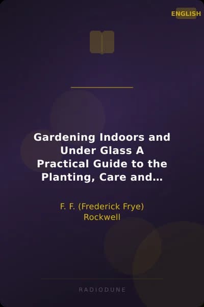 Gardening Indoors and Under Glass A Practical Guide to the Planting, Care and Propagation of House Plants, and to the Construction and Management of Hotbed, Coldframe and Small Greenhouse