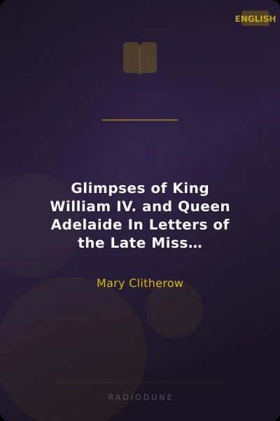 Glimpses of King William IV. and Queen Adelaide In Letters of the Late Miss Clitherow, of Boston House, Middlesex. With a Brief Account of Boston House and the Clitherow Family