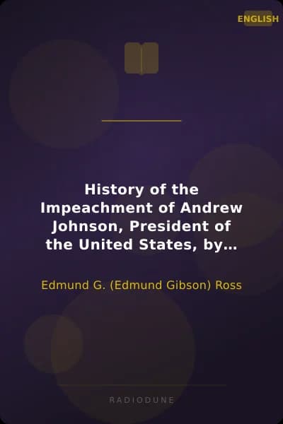 History of the Impeachment of Andrew Johnson, President of the United States, by the House of Representatives, and his trial by the Senate for high crimes and misdemeanors in office, 1868