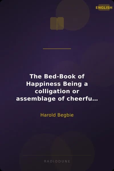 The Bed-Book of Happiness Being a colligation or assemblage of cheerful writings brought together from many quarters into this one compass for the diversion, distraction, and delight of those who lie abed,—a friend to the invalid, a companion to the sleepless, an excuse to the tired