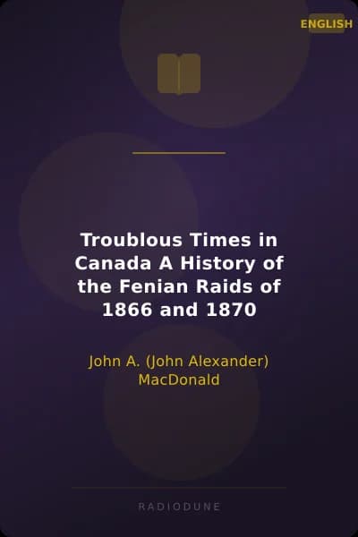 Troublous Times in Canada A History of the Fenian Raids of 1866 and 1870